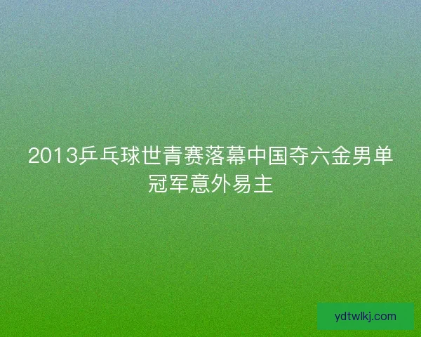 2013乒乓球世青赛落幕中国夺六金男单冠军意外易主