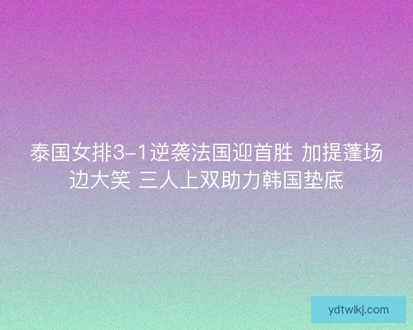 泰国女排3-1逆袭法国迎首胜 加提蓬场边大笑 三人上双助力韩国垫底