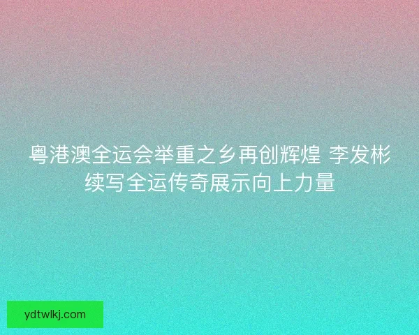 粤港澳全运会举重之乡再创辉煌 李发彬续写全运传奇展示向上力量
